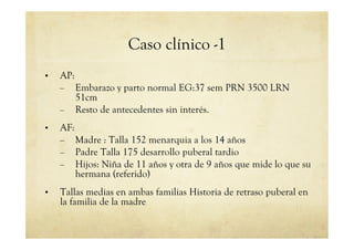 Caso clínico -1
•  AP:
–  Embarazo y parto normal EG:37 sem PRN 3500 LRN
51cm
–  Resto de antecedentes sin interés.
•  AF:
–  Madre : Talla 152 menarquia a los 14 años
–  Padre Talla 175 desarrollo puberal tardio
–  Hijos: Niña de 11 años y otra de 9 años que mide lo que su
hermana (referido)
•  Tallas medias en ambas familias Historia de retraso puberal en
la familia de la madre
 