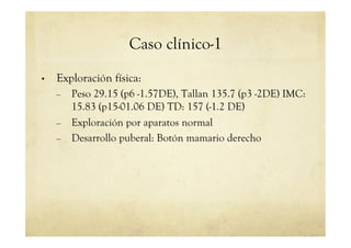Caso clínico-1
•  Exploración física:
–  Peso 29.15 (p6 -1.57DE), Tallan 135.7 (p3 -2DE) IMC:
15.83 (p15-01.06 DE) TD: 157 (-1.2 DE)
–  Exploración por aparatos normal
–  Desarrollo puberal: Botón mamario derecho
 
