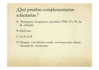 ¿Qué pruebas complementarias
solicitarías ?
A. Hemogram , bioquímica, urocultivo, TSH, T3 y T4, Ac
de celiaquía
B. Edad ósea
C. La A y la B
D. Ninguna y la volvería a medir en 6 meses para valorar
velocidad de crecimiento
 