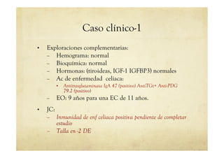 Caso clínico-1
•  Exploraciones complementarias:
–  Hemograma: normal
–  Bioquímica: normal
–  Hormonas: (tiroideas, IGF-1 IGFBP3) normales
–  Ac de enfermedad celiaca:
•  Antitrasglutaminasa IgA 47 (positivo) AntiTGt+ Anti-PDG
79.2 (positivo)
–  EO: 9 años para una EC de 11 años.
•  JC:
–  Inmunidad de enf celiaca positiva pendiente de completar
estudio
–  Talla en -2 DE
 