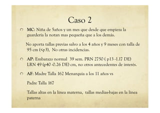Caso 2
!   MC: Niña de 5años y un mes que desde que empieza la
guardería la notan mas pequeña que a los demás.
No aporta tallas previas salvo a los 4 años y 9 meses con talla de
95 cm (<p3), No otras incidencias.
!   AP: Embarazo normal 39 sem. PRN 2750 ( p13 -1.17 DE)
LRN 49 (p40 -0.26 DE) cm, no otros antecedentes de interés.
!   AF: Madre Talla 162 Menarquia a los 11 años vs
Padre Talla 167
Tallas altas en la línea materna, tallas medias-bajas en la línea
paterna
 