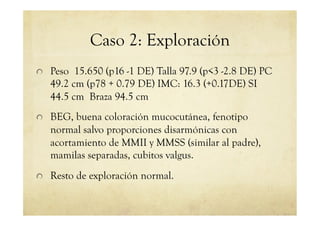 Caso 2: Exploración
!   Peso 15.650 (p16 -1 DE) Talla 97.9 (p<3 -2.8 DE) PC
49.2 cm (p78 + 0.79 DE) IMC: 16.3 (+0.17DE) SI
44.5 cm Braza 94.5 cm
!   BEG, buena coloración mucocutánea, fenotipo
normal salvo proporciones disarmónicas con
acortamiento de MMII y MMSS (similar al padre),
mamilas separadas, cubitos valgus.
!   Resto de exploración normal.
 