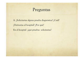Preguntas
A. ¿Solicitarías alguna prueba diagnóstica? ¿Cuál?
¿Derivarías al hospital? ¿Por qué?
En el hospital ¿qué pruebas solicitarías?
 