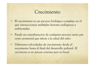 Crecimiento
!   El crecimiento es un proceso biológico complejo en el
que interaccionan múltiples factores endógenos y
ambientales.
!   Puede ser manifestación de cualquier proceso tanto pre
como postnatal que afecte a la salud del niño
!   Diferentes velocidades de crecimiento desde el
nacimiento hasta el final del desarrollo puberal. El
crecimiento es un proceso continuo pero no lineal
 