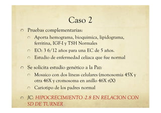 Caso 2
!   Pruebas complementarias:
!   Aporta hemograma, bioquimica, lipidograma,
ferritina, IGF-I y TSH Normales
!   EO: 3 6/12 años para una EC de 5 años.
!   Estudio de enfermedad celiaca que fue normal
!   Se solicita estudio genético a la Paz:
!   Mosaico con dos líneas celulares (monosomia 45X y
otra 46X y cromosoma en anillo 46X r(X)
!   Cariotipo de los padres normal
!   JC: HIPOCRECIMIENTO -2.8 EN RELACION CON
SD DE TURNER
 