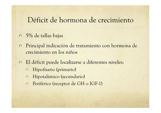 Déficit de hormona de crecimiento
!   5% de tallas bajas
!   Principal indicación de tratamiento con hormona de
crecimiento en los niños
!   El déficit puede localizarse a diferentes niveles:
!   Hipofisario (primario)
!   Hipotalámico (secundario)
!   Periférico (receptor de GH o IGF-1)
 