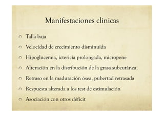 Manifestaciones clinicas
!   Talla baja
!   Velocidad de crecimiento disminuida
!   Hipoglucemia, ictericia prolongada, micropene
!   Alteración en la distribución de la grasa subcutánea,
!   Retraso en la maduración ósea, pubertad retrasada
!   Respuesta alterada a los test de estimulación
!   Asociación con otros déficit
 