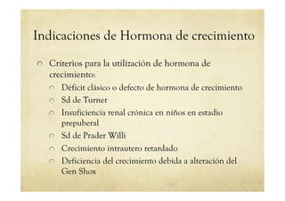 Indicaciones de Hormona de crecimiento
!   Criterios para la utilización de hormona de
crecimiento:
!   Déficit clásico o defecto de hormona de crecimiento
!   Sd de Turner
!   Insuficiencia renal crónica en niños en estadio
prepuberal
!   Sd de Prader Willi
!   Crecimiento intrautero retardado
!   Deficiencia del crecimiento debida a alteración del
Gen Shox
 