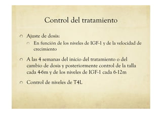 Control del tratamiento
!   Ajuste de dosis:
!   En función de los niveles de IGF-1 y de la velocidad de
crecimiento
!   A las 4 semanas del inicio del tratamiento o del
cambio de dosis y posteriormente control de la talla
cada 4-6m y de los niveles de IGF-1 cada 6-12m
!   Control de niveles de T4L
 