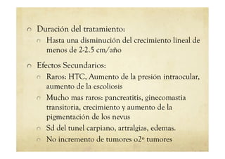 !   Duración del tratamiento:
!   Hasta una disminución del crecimiento lineal de
menos de 2-2.5 cm/año
!   Efectos Secundarios:
!   Raros: HTC, Aumento de la presión intraocular,
aumento de la escoliosis
!   Mucho mas raros: pancreatitis, ginecomastia
transitoria, crecimiento y aumento de la
pigmentación de los nevus
!   Sd del tunel carpiano, artralgias, edemas.
!   No incremento de tumores o2º tumores
 