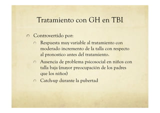 Tratamiento con GH en TBI
!   Controvertido por:
!   Respuesta muy variable al tratamiento con
moderado incremento de la talla con respecto
al pronostico antes del tratamiento.
!   Ausencia de problema psicosocial en niños con
talla baja (mayor preocupación de los padres
que los niños)
!   Catch-up durante la pubertad
 
