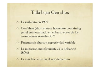 Talla baja: Gen shox
!   Descubierto en 1997
!   Gen Shox (short stature homebox- containing
gene) está localizado en el brazo corto de los
cromosomas sexuales X, Y.
!   Penetrancia alta con expresividad variable
!   La mutación más frecuente es la delección
(80%)
!   Es más frecuente en el sexo femenino
 