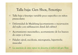 Talla baja: Gen Shox, Fenotipo
!   Talla baja y fenotipo variable poco específico en niños
preescolares
!   Deformidad de Madelung (acortamiento e incurvación
del radio con subluxación distal del cúbito)
!   Acortamiento mesomélico, acortamiento de los huesos
de carpo y el tarso
!   Paladar ojival, escoliosis, micrognatia, hipertrofia
muscular
!   La ausencia de estos signos no descarta el déficit del gen Shox
 