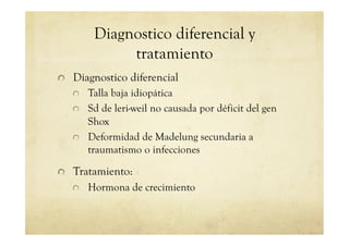 Diagnostico diferencial y
tratamiento
!   Diagnostico diferencial
!   Talla baja idiopática
!   Sd de leri-weil no causada por déficit del gen
Shox
!   Deformidad de Madelung secundaria a
traumatismo o infecciones
!   Tratamiento:
!   Hormona de crecimiento
 