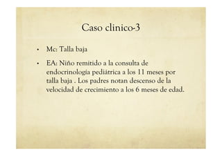 Caso clinico-3
•  Mc: Talla baja
•  EA: Niño remitido a la consulta de
endocrinología pediátrica a los 11 meses por
talla baja . Los padres notan descenso de la
velocidad de crecimiento a los 6 meses de edad.
 