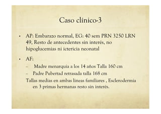 Caso clínico-3
•  AP: Embarazo normal, EG: 40 sem PRN 3250 LRN
49, Resto de antecedentes sin interés, no
hipoglucemias ni ictericia neonatal
•  AF:
–  Madre menarquia a los 14 años Talla 160 cm
–  Padre Pubertad retrasada talla 168 cm
Tallas medias en ambas lineas familiares , Esclerodermia
en 3 primas hermanas resto sin interés.
 