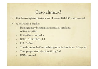 Caso clínico-3
•  Pruebas complementarias a los 11 meses IGF-1<6 resto normal
•  A los 3 años y medio:
–  Hemograma y bioquimica normales, serologia
celiaca:negativo
–  H tiroideas: normales
–  IGF-1: 31 IGFBP3: 1.1
–  EO: 2 años
–  Test de estimulación con hipoglucemia insulínica: 0.8ng/ml
–  Test: propanolol+ejercicio: 0.1ng/ml
–  RNM: normal
 