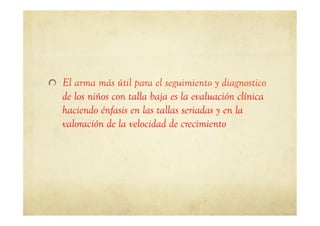!   El arma más útil para el seguimiento y diagnostico
de los niños con talla baja es la evaluación clínica
haciendo énfasis en las tallas seriadas y en la
valoración de la velocidad de crecimiento
 