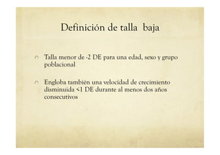 Definición de talla baja
!   Talla menor de -2 DE para una edad, sexo y grupo
poblacional
!   Engloba también una velocidad de crecimiento
disminuida <1 DE durante al menos dos años
consecutivos
 