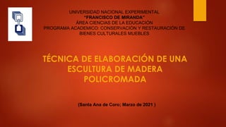 TÉCNICA DE ELABORACIÓN DE UNA
ESCULTURA DE MADERA
POLICROMADA
UNIVERSIDAD NACIONAL EXPERIMENTAL
“FRANCISCO DE MIRANDA”
ÁREA CIENCIAS DE LA EDUCACIÓN
PROGRAMA ACADEMICO: CONSERVACIÓN Y RESTAURACIÓN DE
BIENES CULTURALES MUEBLES
(Santa Ana de Coro; Marzo de 2021 )
 