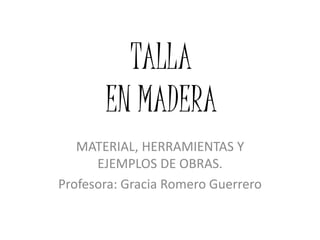 TALLA
EN MADERA
MATERIAL, HERRAMIENTAS Y
EJEMPLOS DE OBRAS.
Profesora: Gracia Romero Guerrero
 