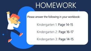 HOMEWORK
Kindergarten 1: Page 14-15
Kindergarten 2: Page 16-17
Kindergarten 3: Page 14-15
Please answer the following in your workbook:
 