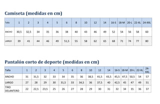 Camiseta (medidas en cm)
Talla 1 2 3 4 5 6 8 10 12 14 16-S 18-M 20-L 22-XL 24-XXL
ANCHO 30,5 32,5 34 35 36 38 40 43 46 49 52 54 56 58 60
LARGO 39 41 44 46 49 51,5 55 58 62 65 68 71 74 77 80
Pantalón corto de deporte (medidas en cm)
Talla 1 2 3 4 5 6 8 10 12 14 16-S 18-M 20-L 22-XL
24-
XXL
ANCHO 31 31,5 32 33 34 35 36 38,5 41,5 43,5 45,5 47,5 50,5 54 57
LARGO 27 28 29 30 31,5 33 34,5 36 37,5 40 42,5 45 47 49 51
TIRO
DELANTERO
22 22,5 23,5 25 26 27 28 29 30 31 32 34 35 36 37
 