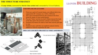 LLOYDS BUILDING
THE STRUCTURE STRATEGY
A Large Atrium, surmounted by Steel & Glass arched roof, surrounded by 12 Level Galleries.
COLUMNS, BEAMS & FLOORS
1. Floors are a grid of Concrete beams, not coffered slab, & are
supported by RC Columns on a 10.80 x 18M Grid.
2. The Load is transferred between the Columns & the floor
beams by means of a pre-casted bracket.
3. Pre-cast ‘Yokes’ cast into inverted U-Beam transmit the loads
of the floor grid to the perimeter columns via the brackets.
4. External cross-braces are made of steel tube concrete grid open
to view
5. Modular in pan, each floor can rapidly be altered with the
addition or removal of partitions & walls
PRE-CAST CONCRETE BRACKET & ‘YOKE’ASSEMBLIES
 
