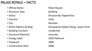 • Official Name Palais Royale
• Structure Type Building
• Status Structurally Topped Out
• Country India
• City Mumbai
• Street Address & Map Ganapatrao Kadam Marg, Lower Parel
• Building Function residential
• Structural Material concrete
• Energy Label LEED Platinum
• Proposed 2005
• Construction Start 2008
PALAIS ROYALE – FACTS
 