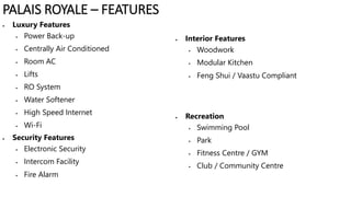  Luxury Features
 Power Back-up
 Centrally Air Conditioned
 Room AC
 Lifts
 RO System
 Water Softener
 High Speed Internet
 Wi-Fi
 Security Features
 Electronic Security
 Intercom Facility
 Fire Alarm
 Interior Features
 Woodwork
 Modular Kitchen
 Feng Shui / Vaastu Compliant
 Recreation
 Swimming Pool
 Park
 Fitness Centre / GYM
 Club / Community Centre
PALAIS ROYALE – FEATURES
 