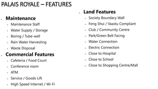  Maintenance
 Maintenance Staff
 Water Supply / Storage
 Boring / Tube-well
 Rain Water Harvesting
 Waste Disposal
 Commercial Features
 Cafeteria / Food Court
 Conference room
 ATM
 Service / Goods Lift
 High Speed Internet / Wi-Fi
 Land Features
 Society Boundary Wall
 Feng Shui / Vaastu Compliant
 Club / Community Centre
 Park/Green Belt Facing
 Water Connection
 Electric Connection
 Close to Hospital
 Close to School
 Close to Shopping Centre/Mall
PALAIS ROYALE – FEATURES
 