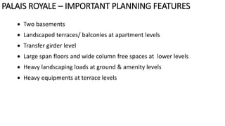  Two basements
 Landscaped terraces/ balconies at apartment levels
 Transfer girder level
 Large span floors and wide column free spaces at lower levels
 Heavy landscaping loads at ground & amenity levels
 Heavy equipments at terrace levels
PALAIS ROYALE – IMPORTANT PLANNING FEATURES
 