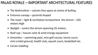  The Brahmsthan – column free space at centre of bulling
 Entrance canopy – pyramid shaped
 The moat – light & ventilation to basement the atrium – 220
meters High
 Skylight – covers the atrium spanning 35 meters.
 Roof cap – houses solar & wind energy equipment
 Amenities – swimming pool, mini golf course, tennis court,
mini cricket ground, health club, squash court, basketball etc.
 Corian cladding
PALAIS ROYALE – IMPORTANT ARCHITECTURAL FEATURES
 