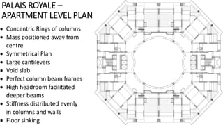 PALAIS ROYALE –
APARTMENT LEVEL PLAN
 Concentric Rings of columns
 Mass positioned away from
centre
 Symmetrical Plan
 Large cantilevers
 Void slab
 Perfect column beam frames
 High headroom facilitated
deeper beams
 Stiffness distributed evenly
in columns and walls
 Floor sinking
 