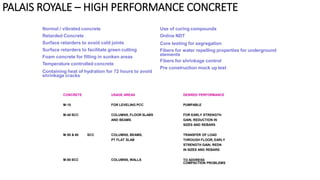 Normal / vibrated concrete
Retarded Concrete
Surface retarders to avoid cold joints
Surface retarders to facilitate green cutting
Foam concrete for filling in sunken areas
Temperature controlled concrete
Containing heat of hydration for 72 hours to avoid
shrinkage cracks
Use of curing compounds
Online NDT
Core testing for segregation
Fibers for water repelling properties for underground
elements
Fibers for shrinkage control
Pre construction mock up test
CONCRETE USAGE AREAS DESIRED PERFORMANCE
M:15 FOR LEVELING PCC PUMPABLE
M:40 SCC COLUMNS, FLOOR SLABS FOR EARLY STRENGTH
AND BEAMS GAIN, REDUCTION IN
SIZES AND REBARS
M:50 & 60 SCC COLUMNS, BEAMS, TRANSFER OF LOAD
PT FLAT SLAB THROUGH FLOOR, EARLY
STRENGTH GAIN, REDN
IN SIZES AND REBARS
M:80 SCC COLUMNS, WALLS TO ADDRESS
COMPACTION PROBLEMS
PALAIS ROYALE – HIGH PERFORMANCE CONCRETE
 