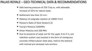 • Safe bearing pressure of 250 T/sq.m, with allowable
increase of 25% for lateral loads.
• Settlement less than 25 mm.
• Modulus of subgrade reaction of 10800 T/m3
• Poisson’s Ratio of Rock Strata 0.32
• Young's Modulus 5200MPa
• Shear Modulus and 200 MPa
• Due to presence of weak soil for the upper 8 to 9 m, soil
retention system was erected in the form of contiguous
concrete infilled tubular steel piles, held to the bedrock
with inclined pre-stressed rock anchors.
PALAIS ROYALE – GEO-TECHNICAL DATA & RECOMMENDATIONS
 