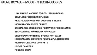 LINK MAKING MACHINE FOR COLUMNS & BEAMS
COUPLERS FOR REBAR SPLICING
READYMADE CAGES FOR COLUMNS & BEAMS
HIGH CAPACITY TOWER CRANES
SPECIAL PRE-ENGINEERED FORMWORK FOR COLUMNS
SELF CLIMBING FORMWORK FOR WALLS
DROP HEAD SHUTTERING SYSTEM FOR SLABS
HIGH CAPACITY CONCRETE PUMPS & PLACER BOOMS
HIGH PERFORMANCE CONCRETE
USE OF DAMPERS
FOGGING SPRAY
PALAIS ROYALE – MODERN TECHNOLOGIES
 