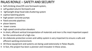 PALAIS ROYALE – SAFETY AND SECURITY
 Self-climbing shear/lift core formwork system,
 self-guided column formwork and
 lightweight drop-head slab shuttering system
 captive batching plants
 high-power concrete pumps
 fixed concrete pipelines
 placer booms
 tower cranes
 high-speed construction elevators
 In short, efficient vertical transportation of materials and men is the most important aspect
for the construction of a high-rise.
 An elaborate protection screen and safety system is very important to ensure a safe and
efficient working environment.
 All these equipment and systems are being used extensively in Palais Royale.
 In fact, the project has been a pioneer and innovator in these areas.
 