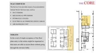 THE COREM & E SERVICES
The Service Core provides means of accommodation
Vertical M & E Services runs, such as
 DUCT RISERS
 MECHANICAL PIPE RISERS
 HYDRAULIC STACKS
 ELECTRICAL & COMMUNICATION CABLES
 AIR HANDLING UNIT
TOILETS
In the event of single occupancy of the floor
plate entry to the toilets might be organised so
that users are able to access them without going
through the elevator lobby
 