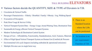 TALL BUILDING ELEVATORS
 Various factors decide the QUANTITY, SIZE & TYPE of Elevators in T.B.
• Circulation & Vertical Traffic
• Passenger Characteristics – Elderly / Disabled / Family / Obesity / Avg. Walking Speed
• Evacuation of Occupants
• Peak Hour Usage & Service Utility
• Vertical Transport System Data – Energy Usage, Actual Waiting Time, Destination Time
• Sustainable & Energy efficient Vertical Transport Systems
• Modern Technologies & Destination Control System
• Design of Cars – Affordability, Functionality, Standardization, Arch. Features, Materials
• Effect of High Speed Vertical Transport System on Human Ear (Comfort) & Pressure
• Environmental Life cycle Impacts (including embodied & operational emissions)
• Multiple Elevator cars in single hoist way
 There is no
Standard location
– where the Lifts
can be positioned
 Its location is as
per requirement /
Function of T.B.
 