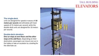 TALL BUILDING
ELEVATORS
The single-deck
units are designed for speeds in excess of 10
meters per second and ultimately will meet
speeds of 15 meters per second, while the
double-deck units are designed for 10 meters
per second.
Double-deck elevators
One car stops at even floors and the other
stops at the odd floors. Depending on their
destination, passengers can mount one car in
the lobby or take an escalator to a landing for
the alternate car.
 