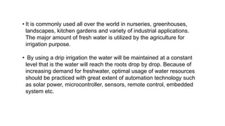 • It is commonly used all over the world in nurseries, greenhouses,
landscapes, kitchen gardens and variety of industrial applications.
The major amount of fresh water is utilized by the agriculture for
irrigation purpose.
• By using a drip irrigation the water will be maintained at a constant
level that is the water will reach the roots drop by drop. Because of
increasing demand for freshwater, optimal usage of water resources
should be practiced with great extent of automation technology such
as solar power, microcontroller, sensors, remote control, embedded
system etc.
 