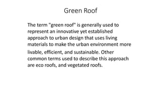 Green Roof
The term "green roof" is generally used to
represent an innovative yet established
approach to urban design that uses living
materials to make the urban environment more
livable, efficient, and sustainable. Other
common terms used to describe this approach
are eco roofs, and vegetated roofs.
 