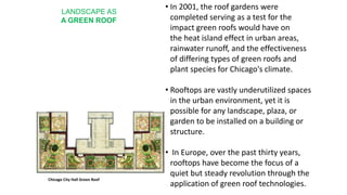 LANDSCAPE AS
A GREEN ROOF
• In 2001, the roof gardens were
completed serving as a test for the
impact green roofs would have on
the heat island effect in urban areas,
rainwater runoff, and the effectiveness
of differing types of green roofs and
plant species for Chicago's climate.
• Rooftops are vastly underutilized spaces
in the urban environment, yet it is
possible for any landscape, plaza, or
garden to be installed on a building or
structure.
• In Europe, over the past thirty years,
rooftops have become the focus of a
quiet but steady revolution through the
application of green roof technologies.
Chicago City Hall Green Roof
 