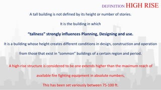 A tall building is not defined by its height or number of stories.
It is the building in which
“tallness” strongly influences Planning, Designing and use.
It is a building whose height creates different conditions in design, construction and operation
from those that exist in “common” buildings of a certain region and period.
DEFINITION HIGH RISE
A high-rise structure is considered to be one extends higher than the maximum reach of
available fire fighting equipment in absolute numbers,
This has been set variously between 75-100 ft.
 