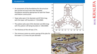 • An assessment of the foundations for the structure
was carried out and it was clear that piled
foundations would be appropriate for both the Tower
and Podium construction.
• Tower piles were 1.5m diameter and 47.45m long
with the tower raft founded at -7.55mDMD.
• The podium piles were 0.9m diameter and 30m long
with the podium raft being founded at -4.85mDMD.
• The thickness of the raft was 3.7m.
• The minimum centre-to-centre spacing of the piles for
the tower is 2.5 times the pile diameter.
FOUNDATION
BURJKHALIFA
 