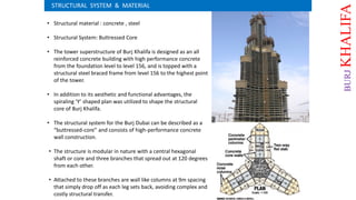 • Structural material : concrete , steel
• Structural System: Buttressed Core
• The tower superstructure of Burj Khalifa is designed as an all
reinforced concrete building with high performance concrete
from the foundation level to level 156, and is topped with a
structural steel braced frame from level 156 to the highest point
of the tower.
• In addition to its aesthetic and functional advantages, the
spiraling ‘Y’ shaped plan was utilized to shape the structural
core of Burj Khalifa.
• The structural system for the Burj Dubai can be described as a
“buttressed-core” and consists of high-performance concrete
wall construction.
• The structure is modular in nature with a central hexagonal
shaft or core and three branches that spread out at 120 degrees
from each other.
• Attached to these branches are wall like columns at 9m spacing
that simply drop off as each leg sets back, avoiding complex and
costly structural transfer.
STRUCTURAL SYSTEM & MATERIAL
BURJKHALIFA
 