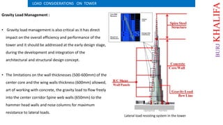 Gravity Load Management :
• Gravity load management is also critical as it has direct
impact on the overall efficiency and performance of the
tower and it should be addressed at the early design stage,
during the development and integration of the
architectural and structural design concept.
• The limitations on the wall thicknesses (500-600mm) of the
center core and the wing walls thickness (600mm) allowed,
art of working with concrete, the gravity load to flow freely
into the center corridor Spine web walls (650mm) to the
hammer head walls and nose columns for maximum
resistance to lateral loads.
LOAD CONSIDERATIONS ON TOWER
Lateral load resisting system in the tower
BURJKHALIFA
 