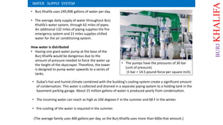 • Burj Khalifa uses 249,908 gallons of water per day.
• The average daily supply of water throughout Burj
Khalifa’s water system, through 62 miles of pipes.
An additional 132 miles of piping supplies the fire
emergency system and 21 miles supplies chilled
water for the air conditioning system.
How water is distributed
• Having one giant water pump at the base of the
Burj Khalifa would be dangerous due to the
amount of pressure needed to force the water up
the height of the skyscraper. Therefore, the tower
is designed to pump water upwards to a series of
tanks.
(The average family uses 400 gallons per day, so the Burj Khalifa uses more than 600x that amount.)
WATER SUPPLY SYSTEM
• The pumps have the pressures of 30 bar
(unit of pressure).
(1 bar = 14.5 pound-force per square inch)
• Dubai’s hot and humid climate combined with the building’s cooling system create a significant amount
of condensation. This water is collected and drained in a separate piping system to a holding tank in the
basement parking garage. About 15 million gallons of water is produced yearly from condensation.
• The incoming water can reach as high as 104 degrees F in the summer and 68 F in the winter.
• Pre-cooling of the water is required in the summer.
BURJKHALIFA
 
