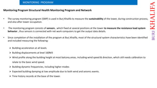 Monitoring Program Structural Health Monitoring Program and Network
• The survey monitoring program (SMP) is used in Burj Khalifa to measure the sustainability of the tower, during construction process,
and also after tower occupation.
• The monitoring program consists of sensors , which fixed at several positions at the tower to measure the resistance load system
behavior , thus sensors is connected with net work computers to get the output data details.
• Since completion of the installation of the program at Burj Khalifa, most of the structural system characteristics have been identified
and included measuring the following:
 Building acceleration at all levels
 Building displacements at level 160M3
 Wind profile along the building height at most balcony areas, including wind speed & direction, which still needs calibration to
relate to the basic wind speed.
 Building dynamic frequencies, including higher modes
 Expected building damping at low amplitude due to both wind and seismic events.
 Time history records at the base of the tower.
MONITORING PROGRAM
BURJKHALIFA
 